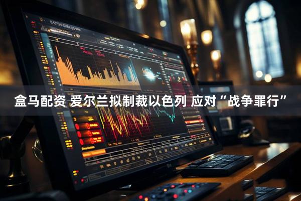 盒马配资 爱尔兰拟制裁以色列 应对“战争罪行”