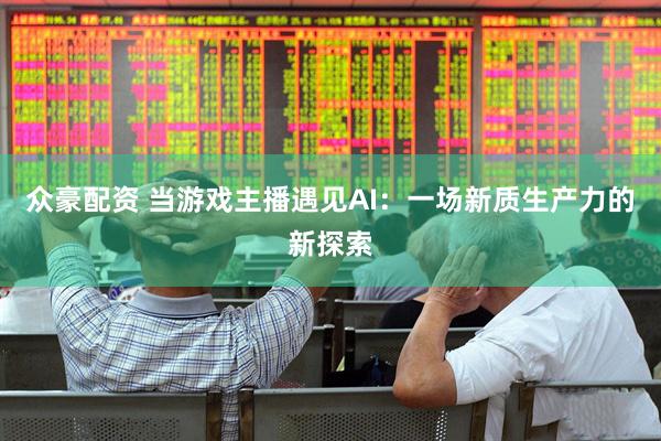 众豪配资 当游戏主播遇见AI：一场新质生产力的新探索