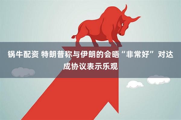 锅牛配资 特朗普称与伊朗的会晤“非常好” 对达成协议表示乐观