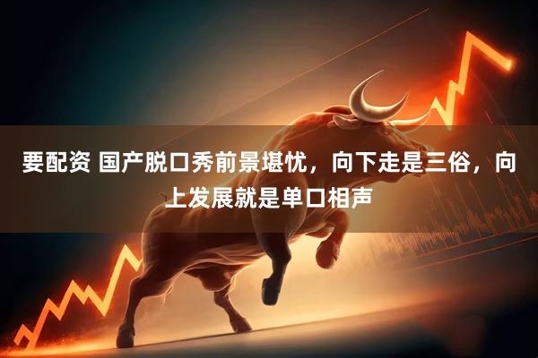 要配资 国产脱口秀前景堪忧，向下走是三俗，向上发展就是单口相声