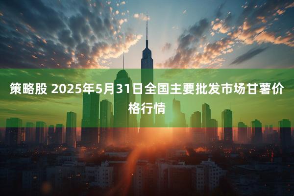 策略股 2025年5月31日全国主要批发市场甘薯价格行情