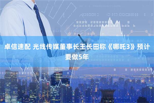 卓信速配 光线传媒董事长王长田称《哪吒3》预计要做5年