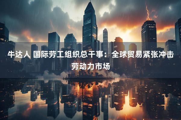 牛达人 国际劳工组织总干事：全球贸易紧张冲击劳动力市场