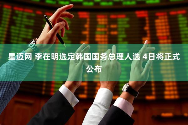 星迈网 李在明选定韩国国务总理人选 4日将正式公布