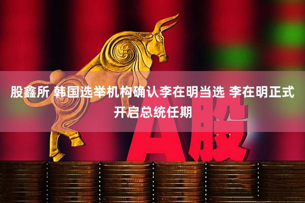股鑫所 韩国选举机构确认李在明当选 李在明正式开启总统任期
