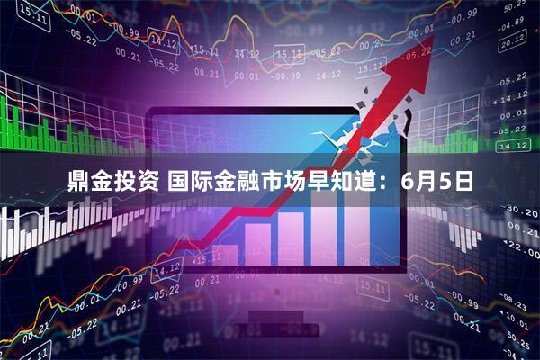 鼎金投资 国际金融市场早知道：6月5日