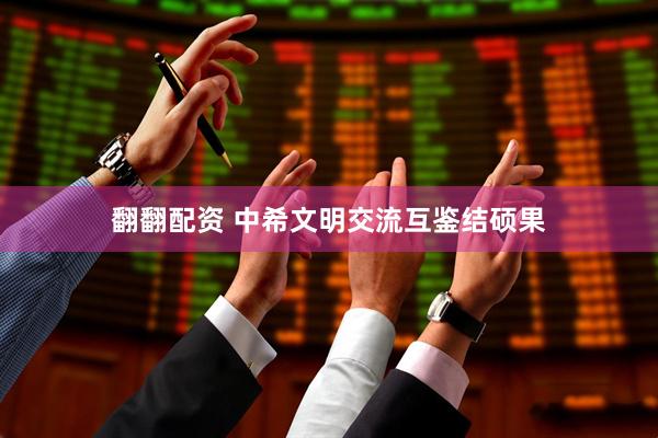翻翻配资 中希文明交流互鉴结硕果