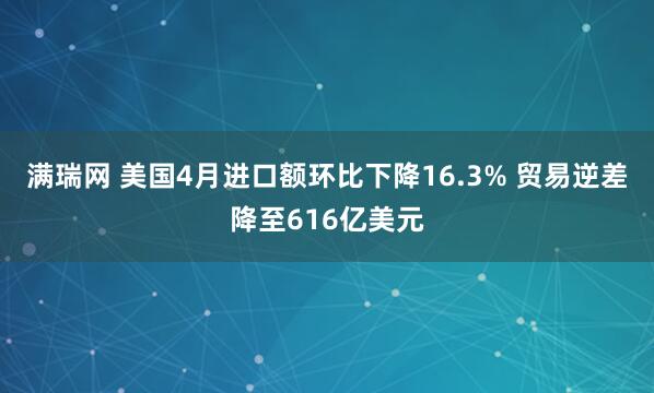 满瑞网 美国4月进口额环比下降16.3% 贸易逆差降至616亿美元