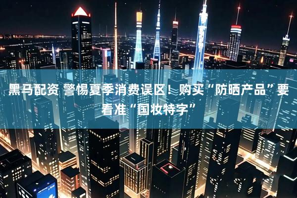 黑马配资 警惕夏季消费误区！购买“防晒产品”要看准“国妆特字”