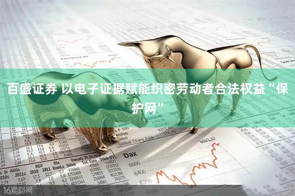 百盛证券 以电子证据赋能织密劳动者合法权益“保护网”
