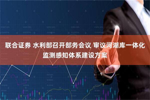 联合证券 水利部召开部务会议 审议河湖库一体化监测感知体系建设方案