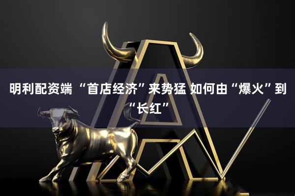 明利配资端 “首店经济”来势猛 如何由“爆火”到“长红”