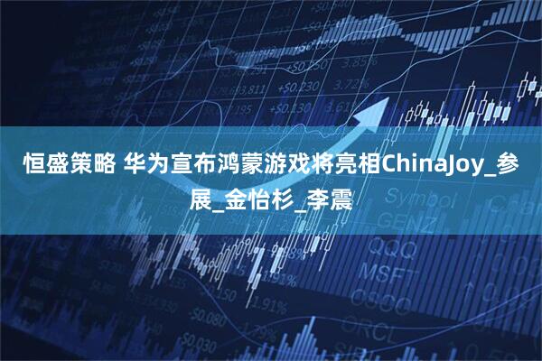 恒盛策略 华为宣布鸿蒙游戏将亮相ChinaJoy_参展_金怡杉_李震