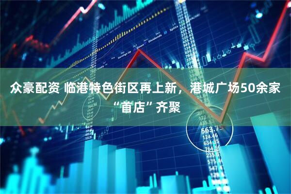 众豪配资 临港特色街区再上新，港城广场50余家“首店”齐聚