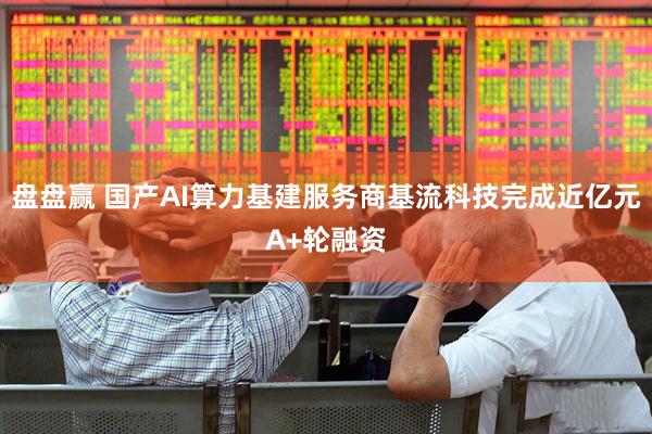 盘盘赢 国产AI算力基建服务商基流科技完成近亿元A+轮融资