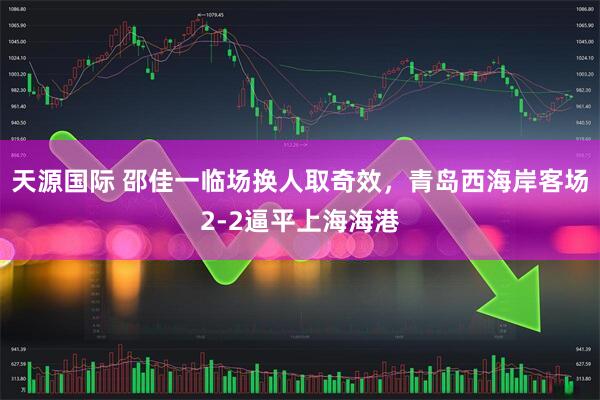 天源国际 邵佳一临场换人取奇效，青岛西海岸客场2-2逼平上海海港