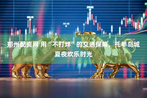 郑州配资网 用“不打烊”的交通保障，托举岛城夏夜欢乐时光