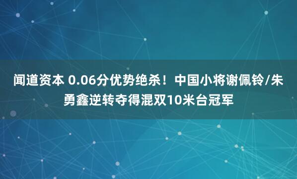 闻道资本 0.06分优势绝杀！中国小将谢佩铃/朱勇鑫逆转夺得混双10米台冠军