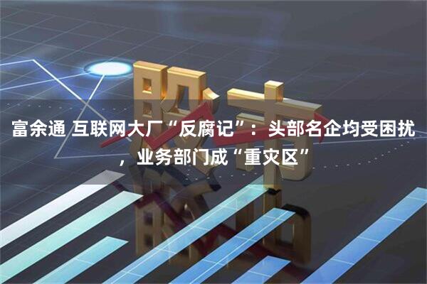 富余通 互联网大厂“反腐记”：头部名企均受困扰，业务部门成“重灾区”