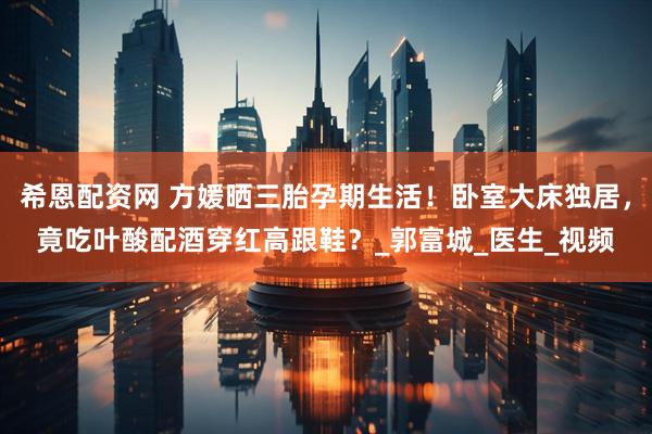 希恩配资网 方媛晒三胎孕期生活！卧室大床独居，竟吃叶酸配酒穿红高跟鞋？_郭富城_医生_视频