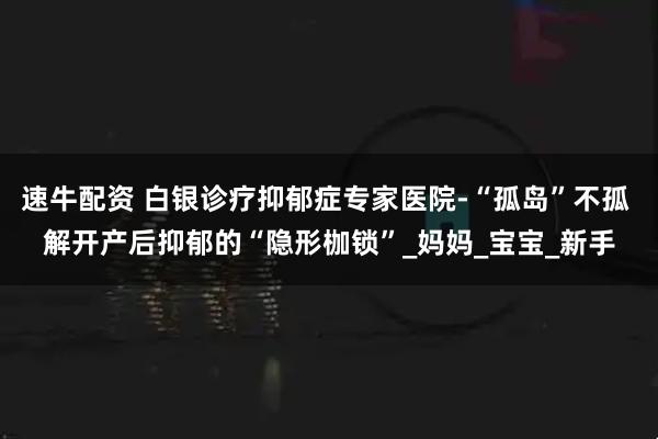 速牛配资 白银诊疗抑郁症专家医院-“孤岛”不孤 解开产后抑郁的“隐形枷锁”_妈妈_宝宝_新手