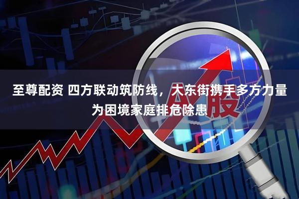 至尊配资 四方联动筑防线，大东街携手多方力量为困境家庭排危除患
