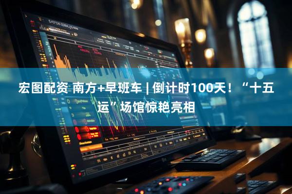 宏图配资 南方+早班车 | 倒计时100天！“十五运”场馆惊艳亮相