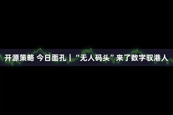 开源策略 今日面孔｜“无人码头”来了数字驭港人