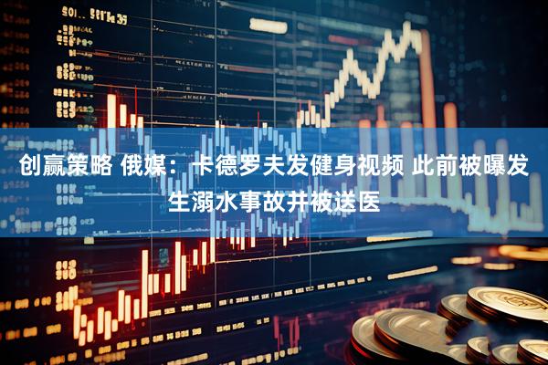 创赢策略 俄媒：卡德罗夫发健身视频 此前被曝发生溺水事故并被送医