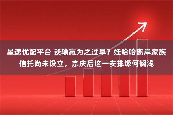 星速优配平台 谈输赢为之过早？娃哈哈离岸家族信托尚未设立，宗庆后这一安排缘何搁浅