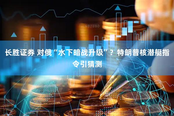 长胜证券 对俄“水下暗战升级”？特朗普核潜艇指令引猜测