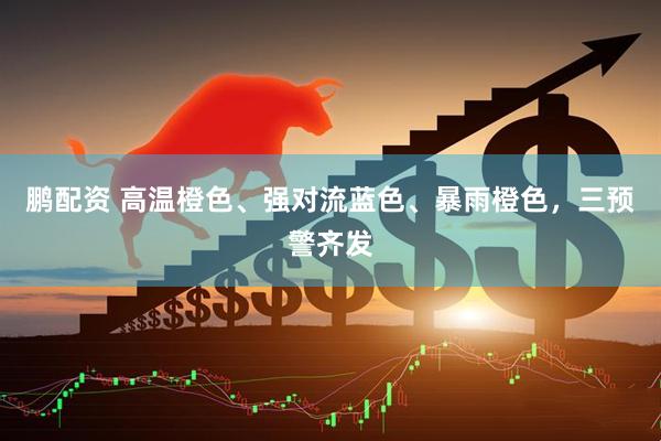 鹏配资 高温橙色、强对流蓝色、暴雨橙色，三预警齐发