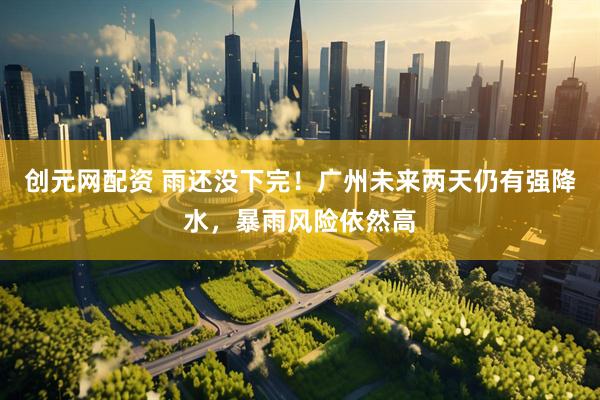 创元网配资 雨还没下完！广州未来两天仍有强降水，暴雨风险依然高