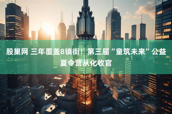 股巢网 三年覆盖8镇街！第三届“童筑未来”公益夏令营从化收官