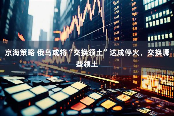 京海策略 俄乌或将“交换领土”达成停火，交换哪些领土