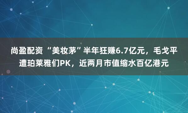 尚盈配资 “美妆茅”半年狂赚6.7亿元，毛戈平遭珀莱雅们PK，近两月市值缩水百亿港元