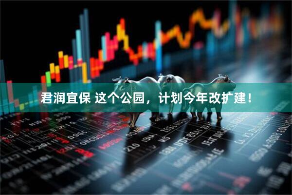 君润宜保 这个公园，计划今年改扩建！