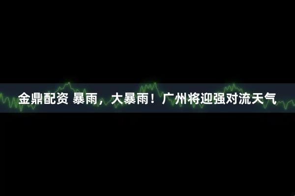 金鼎配资 暴雨，大暴雨！广州将迎强对流天气