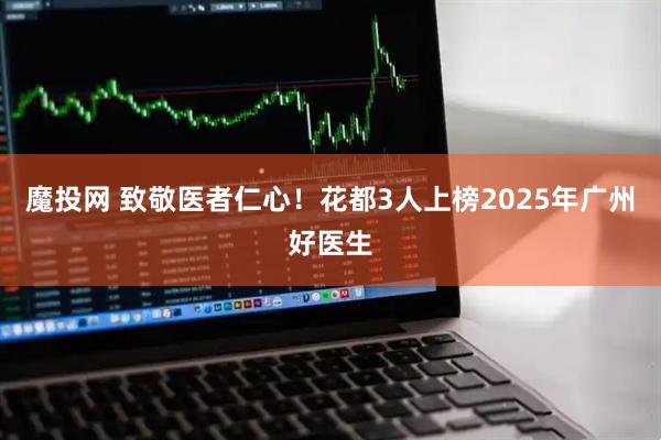 魔投网 致敬医者仁心！花都3人上榜2025年广州好医生