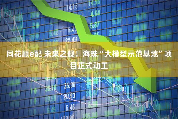 同花顺e配 未来之舰！海珠“大模型示范基地”项目正式动工
