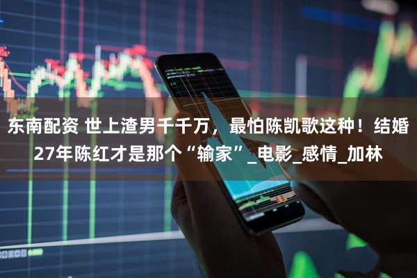 东南配资 世上渣男千千万，最怕陈凯歌这种！结婚27年陈红才是那个“输家”_电影_感情_加林