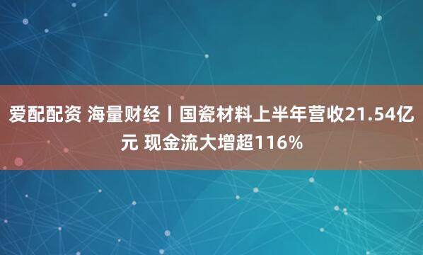爱配配资 海量财经丨国瓷材料上半年营收21.54亿元 现金流大增超116%