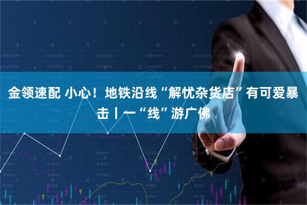 金领速配 小心！地铁沿线“解忧杂货店”有可爱暴击丨一“线”游广佛