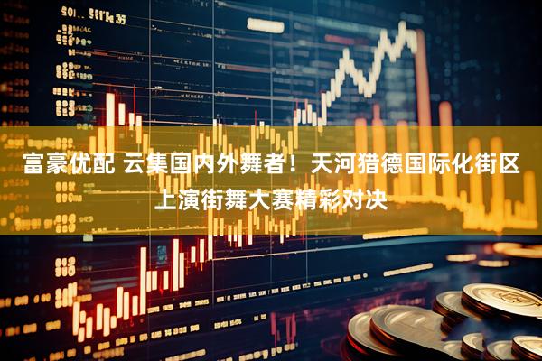 富豪优配 云集国内外舞者！天河猎德国际化街区上演街舞大赛精彩对决