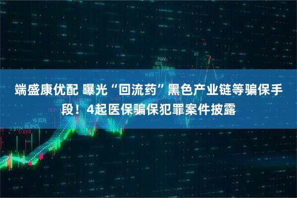 端盛康优配 曝光“回流药”黑色产业链等骗保手段！4起医保骗保犯罪案件披露