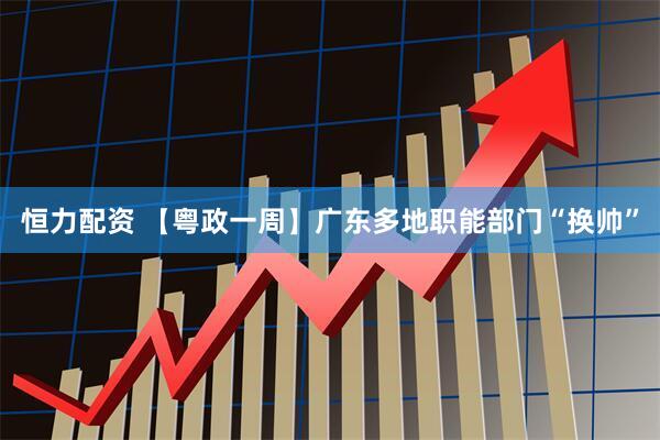恒力配资 【粤政一周】广东多地职能部门“换帅”