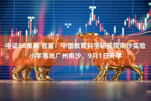 中证50策略 官宣！中国教育科学研究院南沙实验小学落地广州南沙，9月1日开学