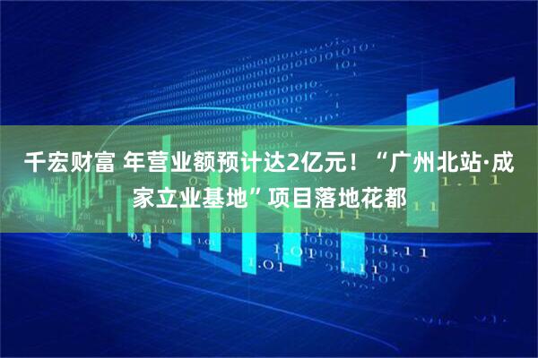 千宏财富 年营业额预计达2亿元！“广州北站·成家立业基地”项目落地花都