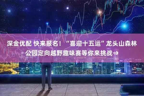 深金优配 快来报名！“喜迎十五运”龙头山森林公园定向越野趣味赛等你来挑战→