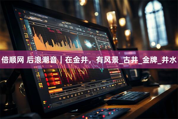 倍顺网 后浪潮音｜在金井，有风景_古井_金牌_井水